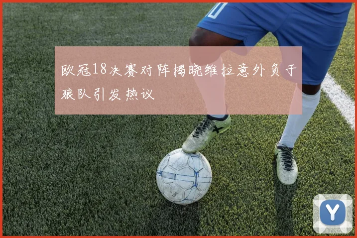 欧冠18决赛对阵揭晓维拉意外负于狼队引发热议