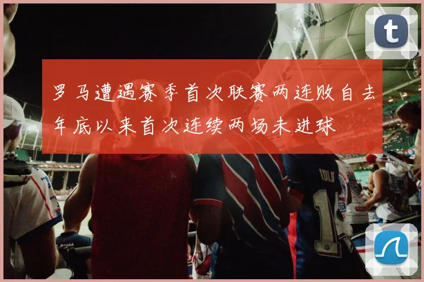罗马遭遇赛季首次联赛两连败自去年底以来首次连续两场未进球