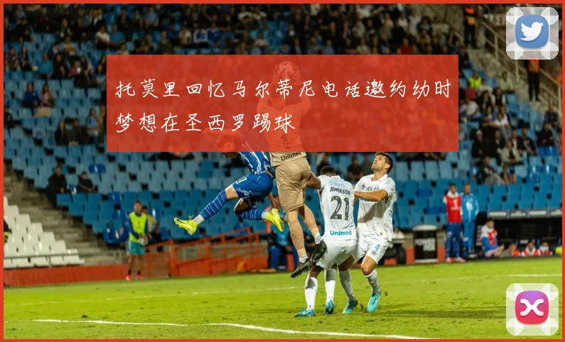 托莫里回忆马尔蒂尼电话邀约幼时梦想在圣西罗踢球