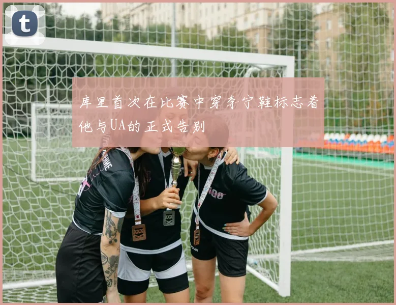 库里首次在比赛中穿李宁鞋标志着他与UA的正式告别