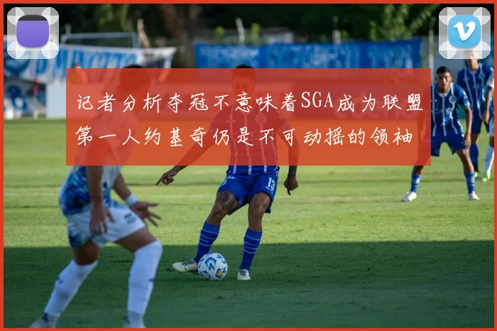 记者分析夺冠不意味着SGA成为联盟第一人约基奇仍是不可动摇的领袖
