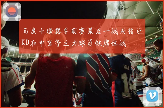 乌度卡透露季前赛最后一战或将让KD和申京等主力球员缺席休战