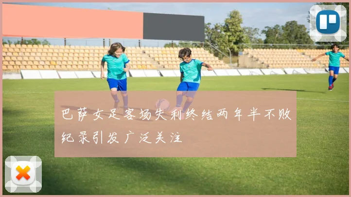 巴萨女足客场失利终结两年半不败纪录引发广泛关注
