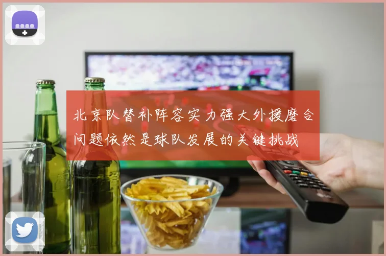 北京队替补阵容实力强大外援磨合问题依然是球队发展的关键挑战