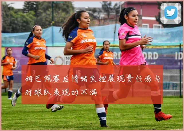 姆巴佩赛后情绪失控展现责任感与对球队表现的不满