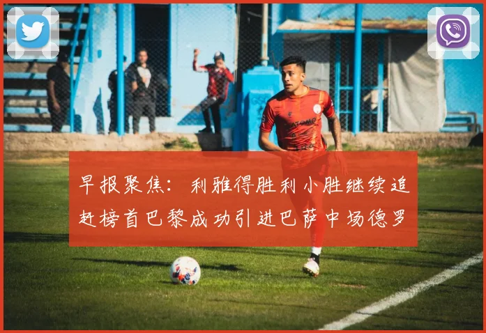 早报聚焦：利雅得胜利小胜继续追赶榜首巴黎成功引进巴萨中场德罗