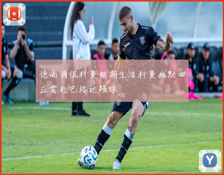德尚调侃科曼假期生活科曼幽默回应需赴巴格达踢球