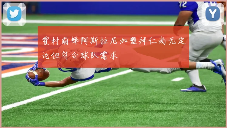 霍村前锋阿斯拉尼加盟拜仁尚无定论但符合球队需求