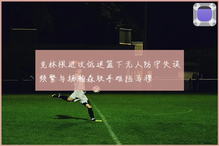 克林根进攻低迷篮下无人防守失误频繁与杨瀚森联手难挡马穆