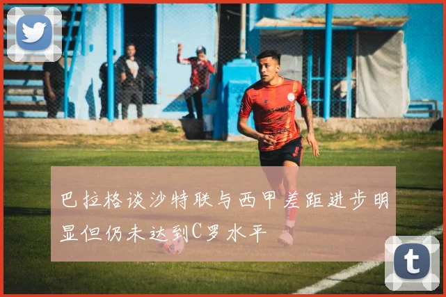 巴拉格谈沙特联与西甲差距进步明显但仍未达到C罗水平