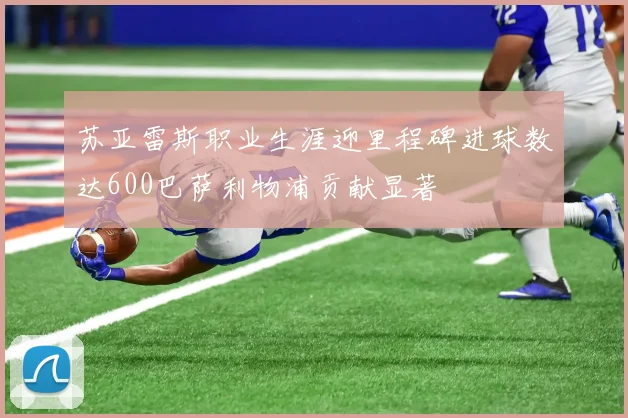 苏亚雷斯职业生涯迎里程碑进球数达600巴萨利物浦贡献显著
