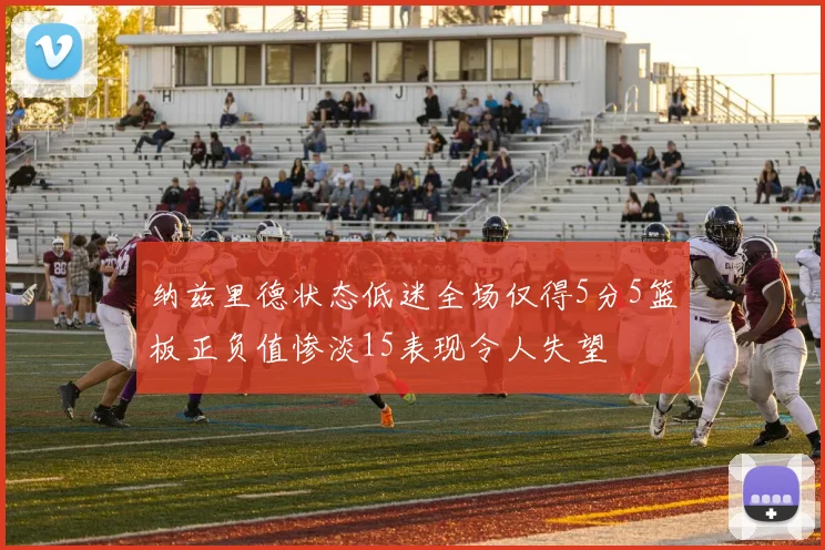 纳兹里德状态低迷全场仅得5分5篮板正负值惨淡15表现令人失望