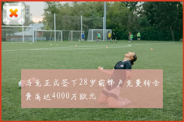 马竞正式签下28岁前锋卢克曼转会费高达4000万欧元