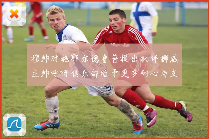 穆帅对施耶尔德鲁普提出批评挪威主帅呼吁俱乐部给予更多耐心与支持