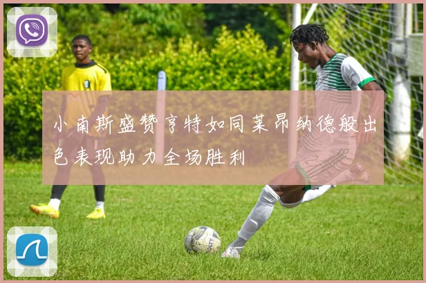 小南斯盛赞亨特如同莱昂纳德般出色表现助力全场胜利