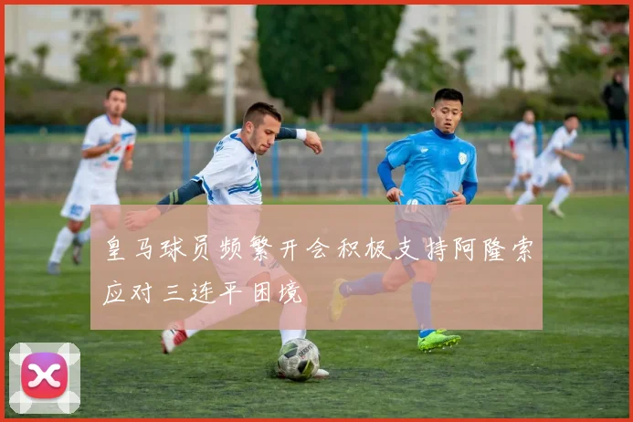 皇马球员频繁开会积极支持阿隆索应对三连平困境
