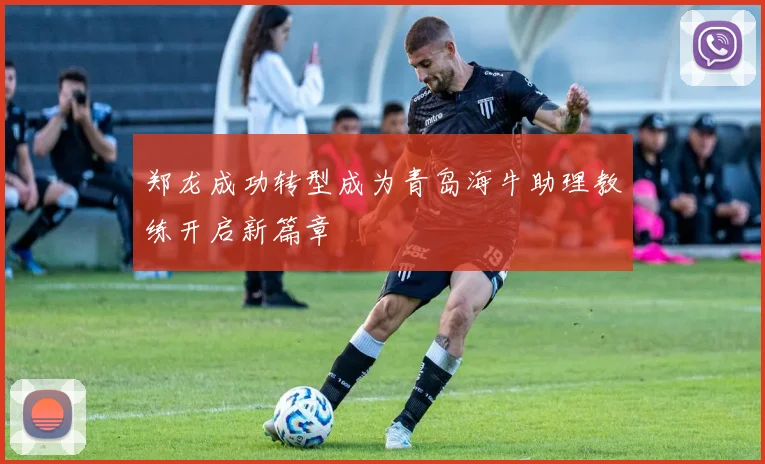 郑龙成功转型成为青岛海牛助理教练开启新篇章