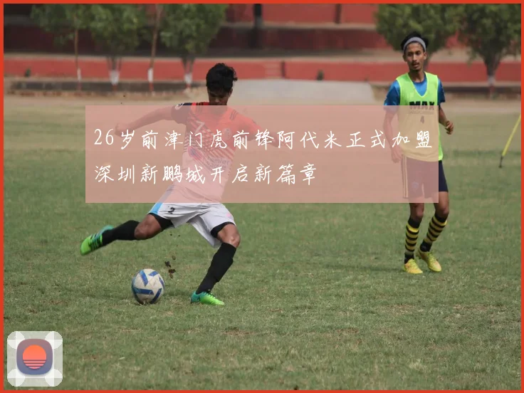 26岁前津门虎前锋阿代米正式加盟深圳新鹏城开启新篇章