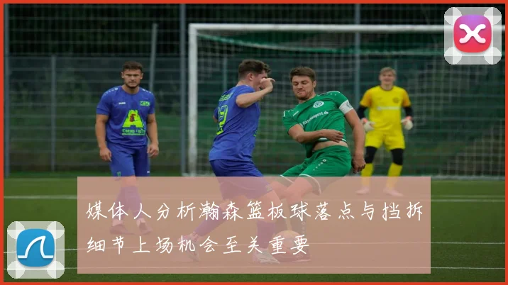 媒体人分析瀚森篮板球落点与挡拆细节上场机会至关重要