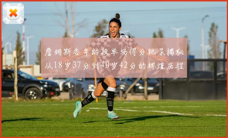 詹姆斯各年龄段单场得分纪录揭秘从18岁37分到40岁42分的辉煌历程
