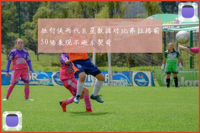 独行侠两代巨星数据对比弗拉格前50场表现不逊东契奇