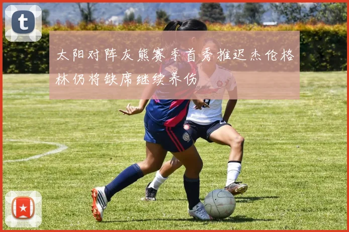 太阳对阵灰熊赛季首秀推迟杰伦格林仍将缺席继续养伤