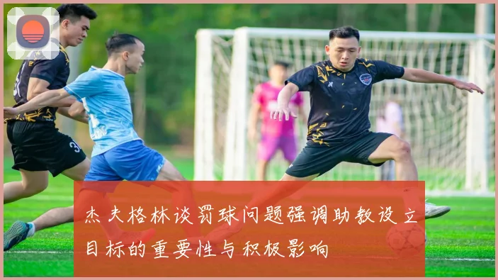 杰夫格林谈罚球问题强调助教设立目标的重要性与积极影响