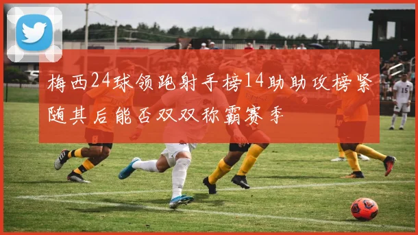 梅西24球领跑射手榜14助助攻榜紧随其后能否双双称霸赛季