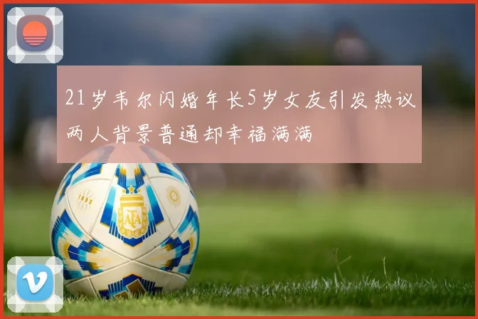 21岁韦尔闪婚年长5岁女友引发热议两人背景普通却幸福满满