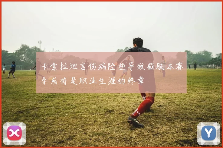 卡索拉坦言伤病险些导致截肢本赛季或将是职业生涯的终章