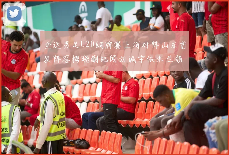 全运男足U20铜牌赛上海对阵山东首发阵容揭晓蒯纪闻刘诚宇依木兰领衔出战