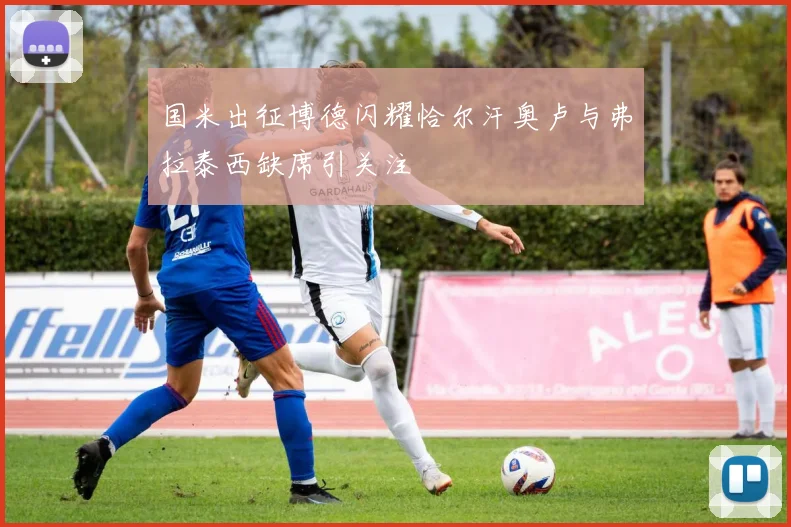 国米出征博德闪耀恰尔汗奥卢与弗拉泰西缺席引关注