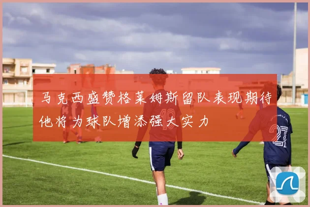 马克西盛赞格莱姆斯留队表现期待他将为球队增添强大实力