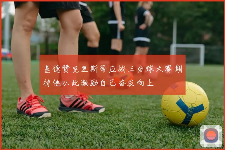 基德赞克里斯蒂应战三分球大赛期待他以此激励自己奋发向上