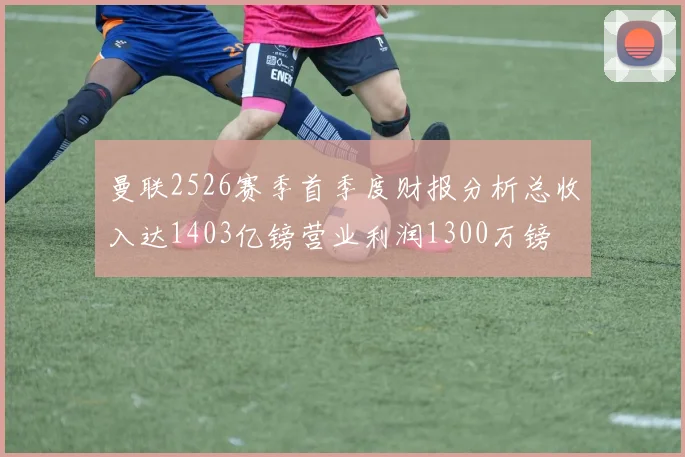 曼联2526赛季首季度财报分析总收入达1403亿镑营业利润1300万镑