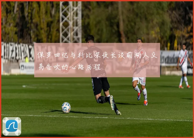 保罗回忆与科比深夜长谈前湖人交易告吹的心路历程