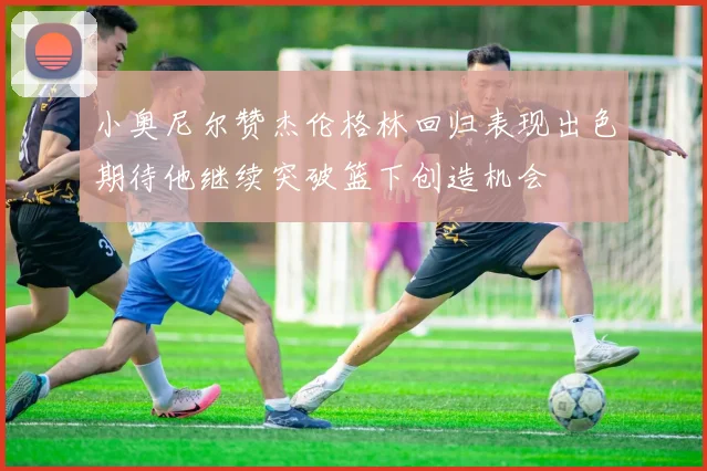 小奥尼尔赞杰伦格林回归表现出色期待他继续突破篮下创造机会